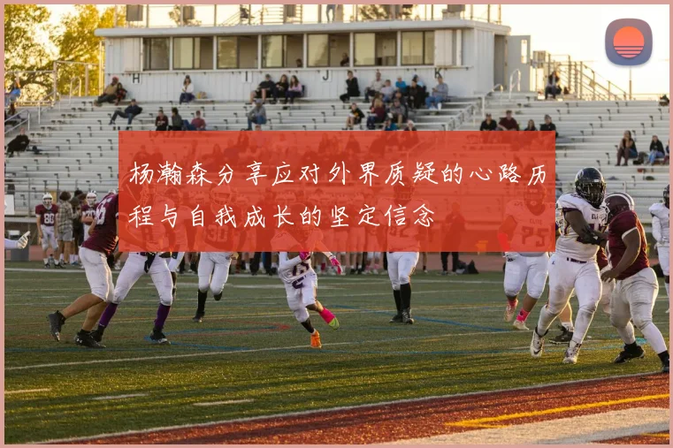 杨瀚森分享应对外界质疑的心路历程与自我成长的坚定信念