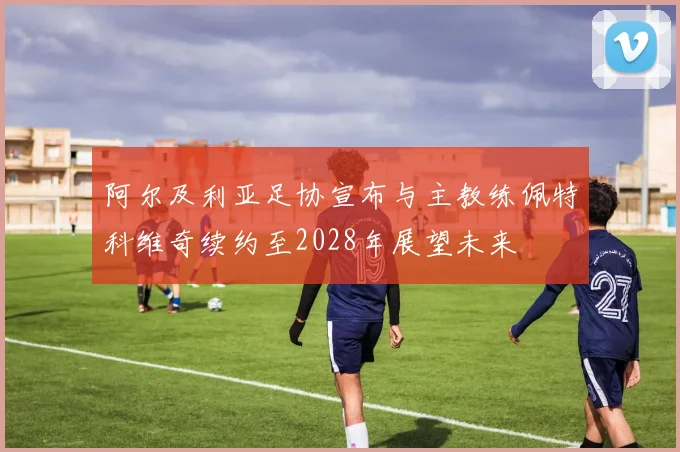 阿尔及利亚足协宣布与主教练佩特科维奇续约至2028年展望未来