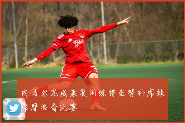 内马尔完成康复训练将坐替补席缺席摩洛哥比赛