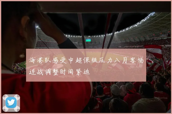 海港队感受中超保级压力八月客场连战调整时间紧迫