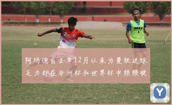 阿玛德自去年12月以来为曼联进球乏力却在非洲杯和世界杯中频频破门