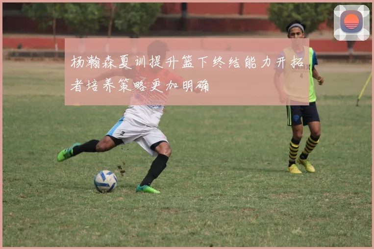 杨瀚森夏训提升篮下终结能力开拓者培养策略更加明确