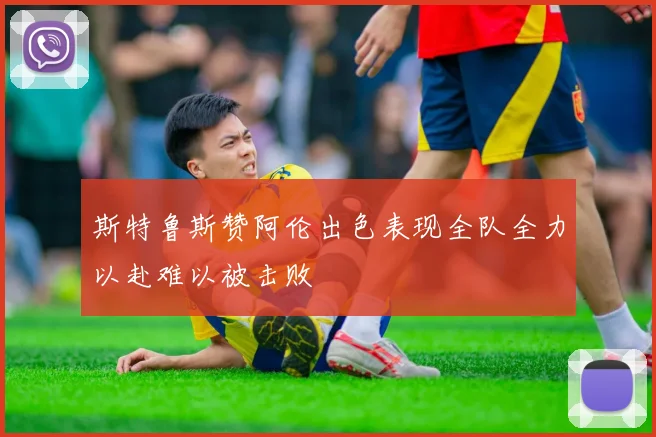 斯特鲁斯赞阿伦出色表现全队全力以赴难以被击败