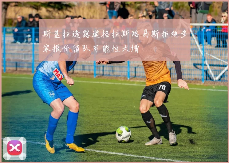 斯基拉透露道格拉斯路易斯拒绝多家报价留队可能性大增