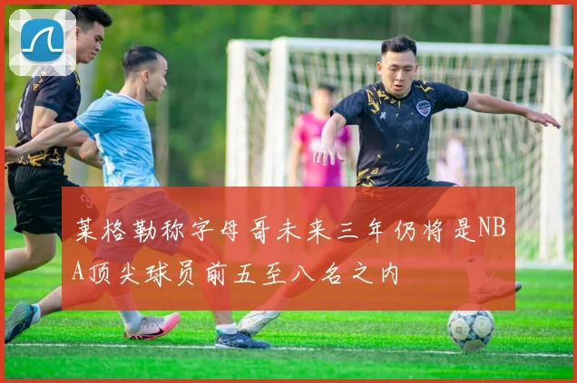 莱格勒称字母哥未来三年仍将是NBA顶尖球员前五至八名之内