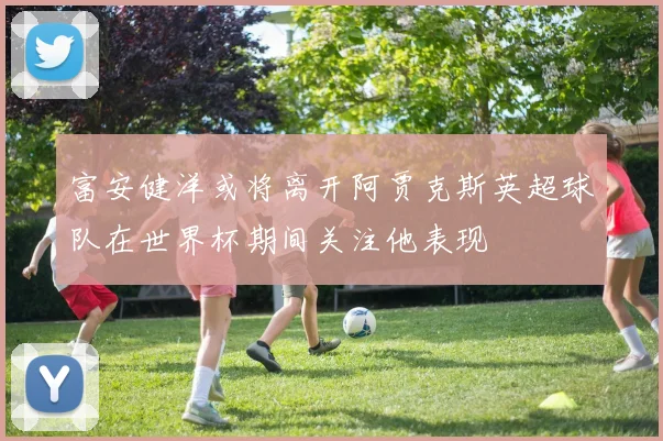 富安健洋或将离开阿贾克斯英超球队在世界杯期间关注他表现