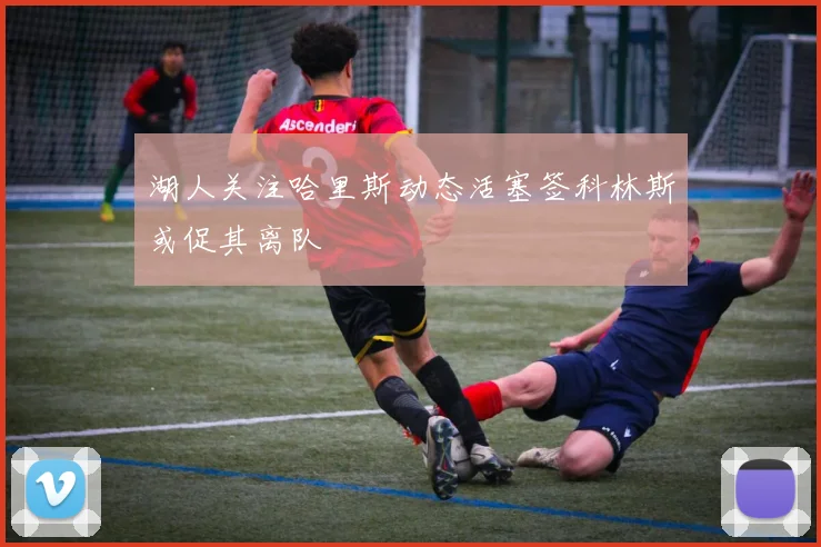 湖人关注哈里斯动态活塞签科林斯或促其离队
