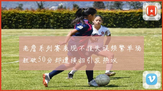 老詹系列赛表现不佳失误频繁单场狂砍50分却遭横扫引发热议