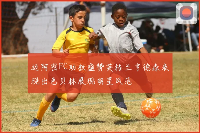 迈阿密FC助教盛赞英格兰亨德森表现出色贝林展现明星风范