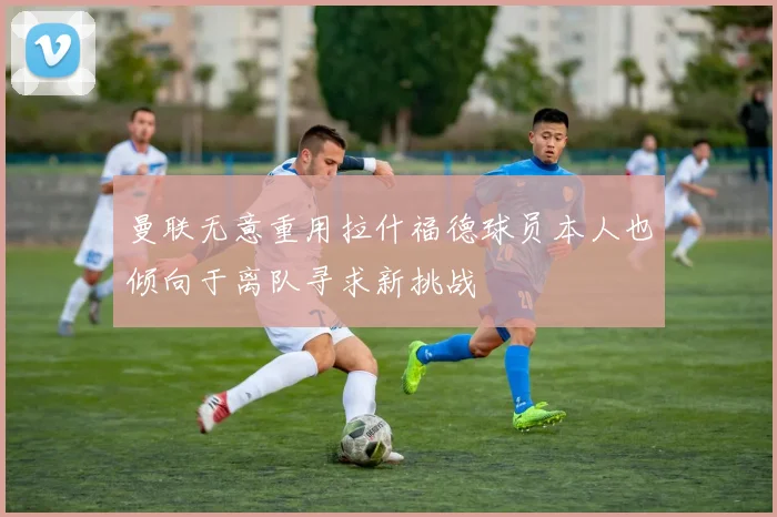 曼联无意重用拉什福德球员本人也倾向于离队寻求新挑战