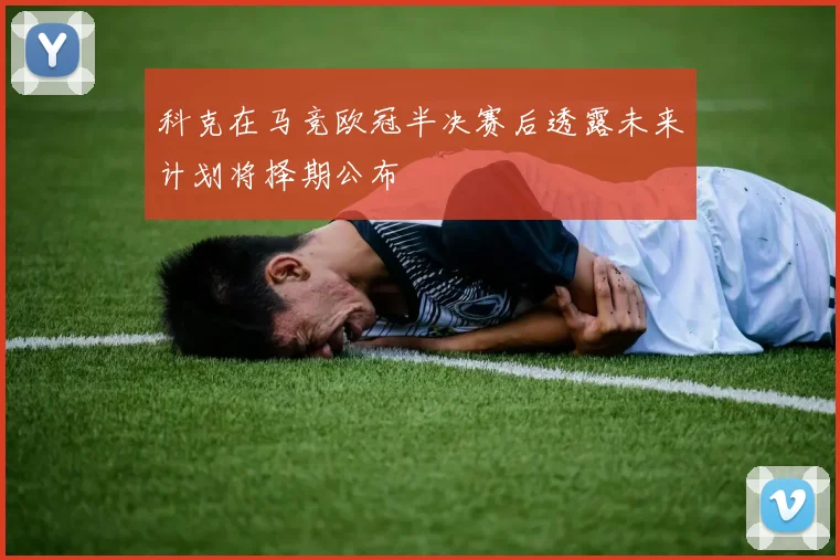 科克在马竞欧冠半决赛后透露未来计划将择期公布