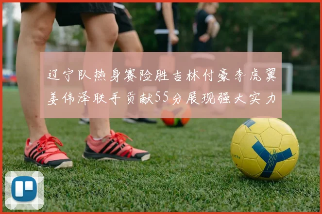 辽宁队热身赛险胜吉林付豪李虎翼姜伟泽联手贡献55分展现强大实力