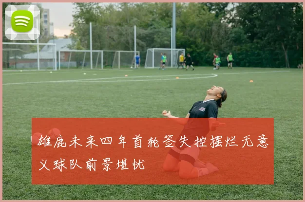 雄鹿未来四年首轮签失控摆烂无意义球队前景堪忧