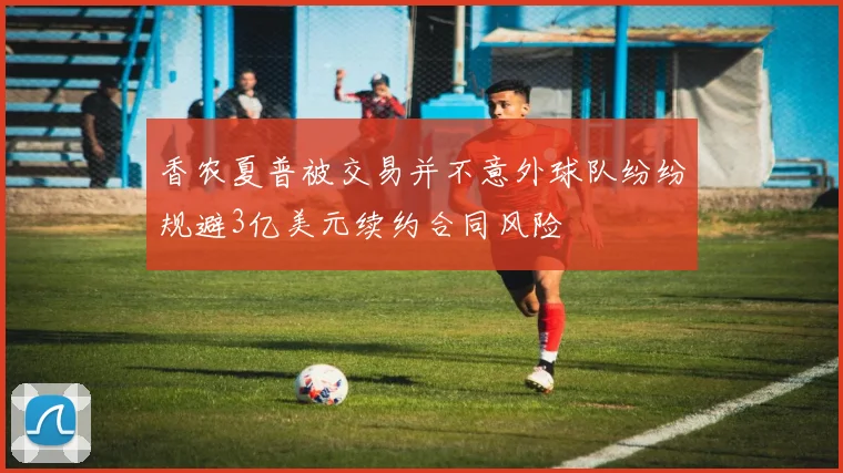 香农夏普被交易并不意外球队纷纷规避3亿美元续约合同风险