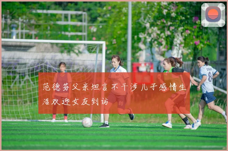 范德芬父亲坦言不干涉儿子感情生活欢迎女友到访